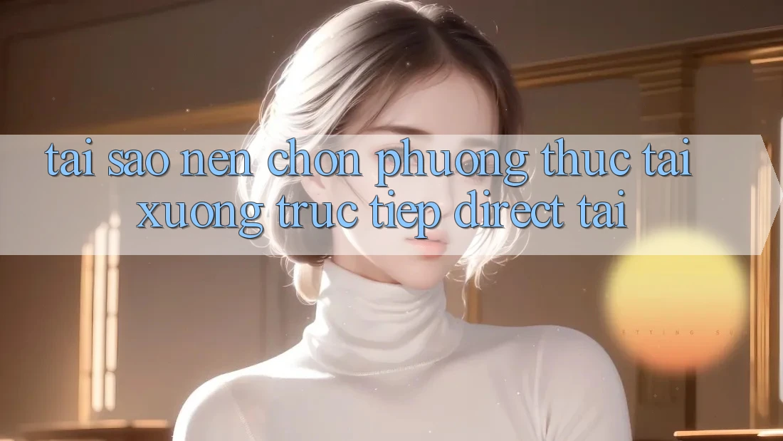 Tại sao nên chọn phương thức Tải xuống Trực Tiếp (Direct Tải)? Tại sao nên chọn phương thức Tải xuống Trực Tiếp (Direct Tải)?