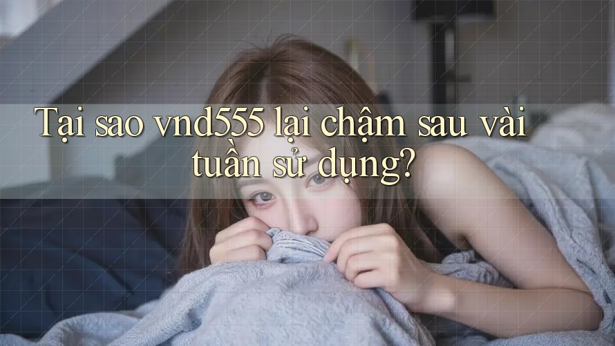 Tại sao vnd555 lại chậm sau vài tuần sử dụng?