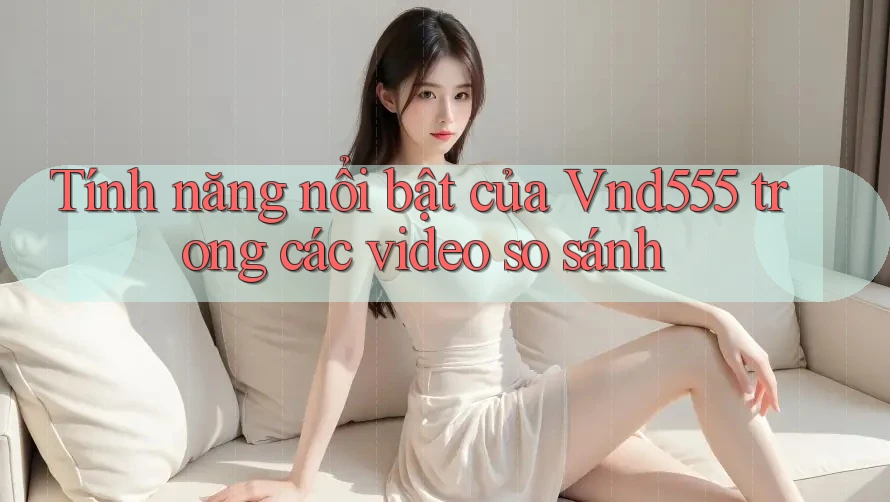 Tính năng nổi bật của Vnd555 trong các video so sánh Tính năng nổi bật của Vnd555 trong các video so sánh