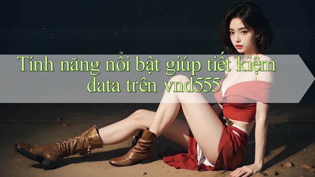 Tính năng nổi bật giúp tiết kiệm data trên vnd555