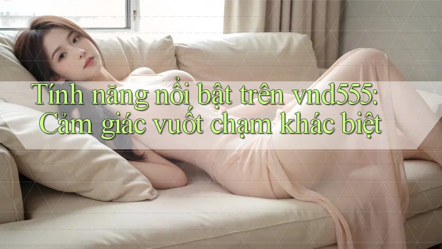 Tính năng nổi bật trên vnd555: Cảm giác vuốt chạm khác biệt Tính năng nổi bật trên vnd555: Cảm giác vuốt chạm khác biệt