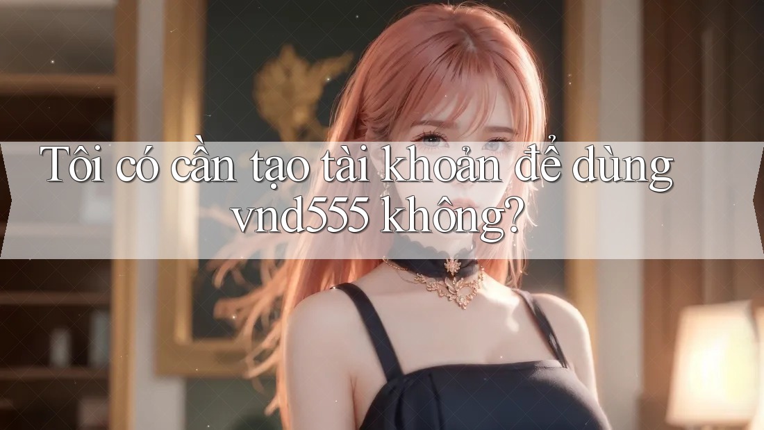 Tôi có cần tạo tài khoản để dùng vnd555 không? Tôi có cần tạo tài khoản để dùng vnd555 không?