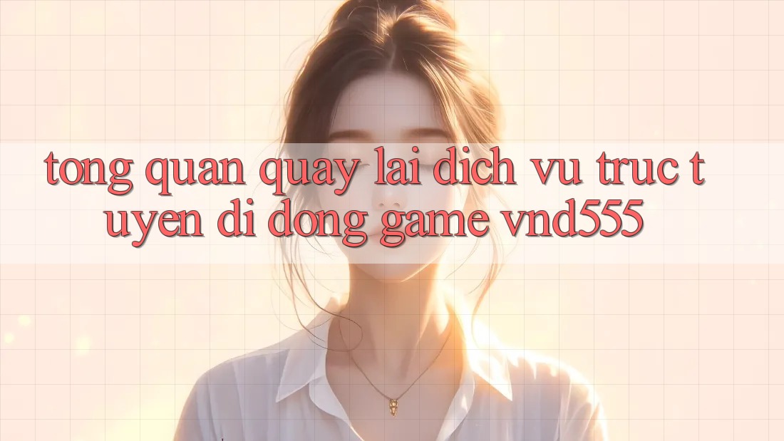 Tổng quan quay lại dịch vụ trực tuyến di động game vnd555