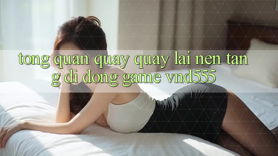 Tổng quan quay quay lại nền tảng di động game vnd555 Tổng quan quay quay lại nền tảng di động game vnd555