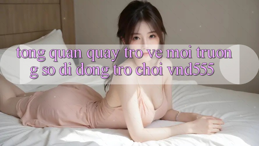 Tổng quan quay trở về môi trường số di động trò chơi vnd555