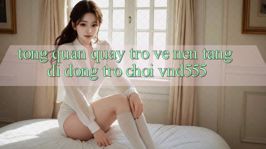Tổng quan quay trở về nền tảng di động trò chơi vnd555 Tổng quan quay trở về nền tảng di động trò chơi vnd555