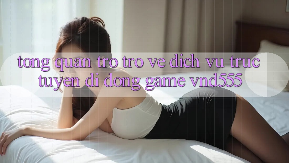 Tổng quan trở trở về dịch vụ trực tuyến di động game vnd555
