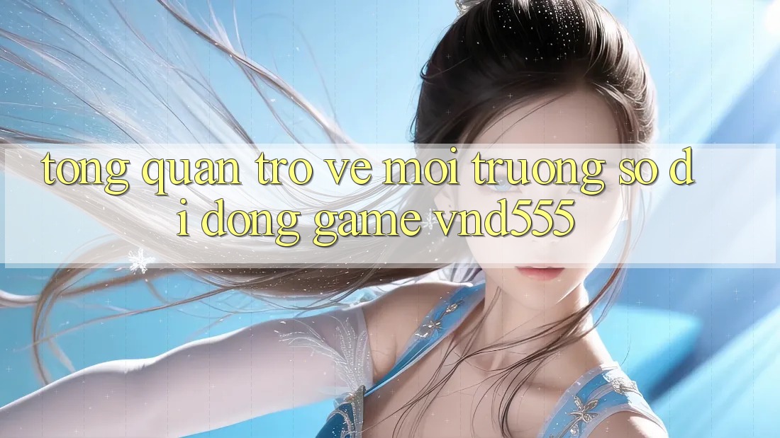 Tổng quan trở về môi trường số di động game vnd555