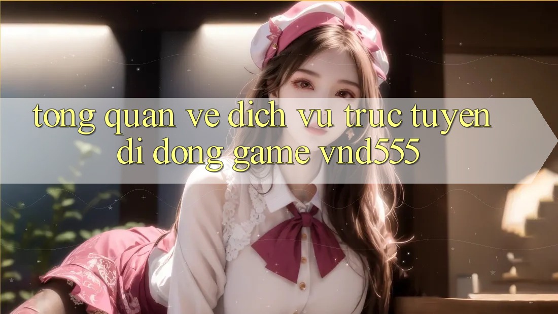 Tổng quan về dịch vụ trực tuyến di động game vnd555
