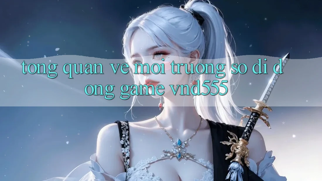 Tổng quan về môi trường số di động game vnd555