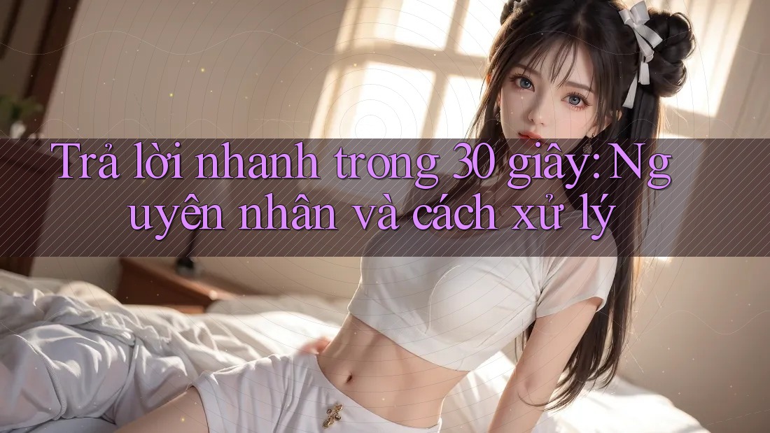 Trả lời nhanh trong 30 giây: Nguyên nhân và cách xử lý