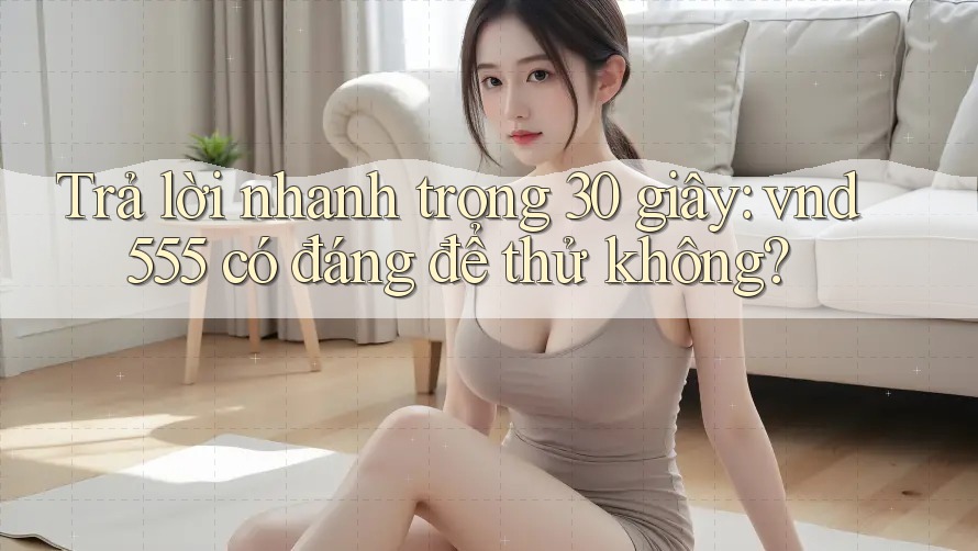Trả lời nhanh trong 30 giây: vnd555 có đáng để thử không? Trả lời nhanh trong 30 giây: vnd555 có đáng để thử không?