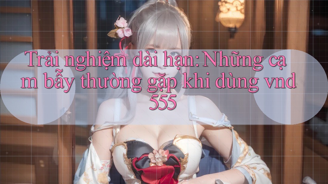 Trải nghiệm dài hạn: Những cạm bẫy thường gặp khi dùng vnd555 Trải nghiệm dài hạn: Những cạm bẫy thường gặp khi dùng vnd555