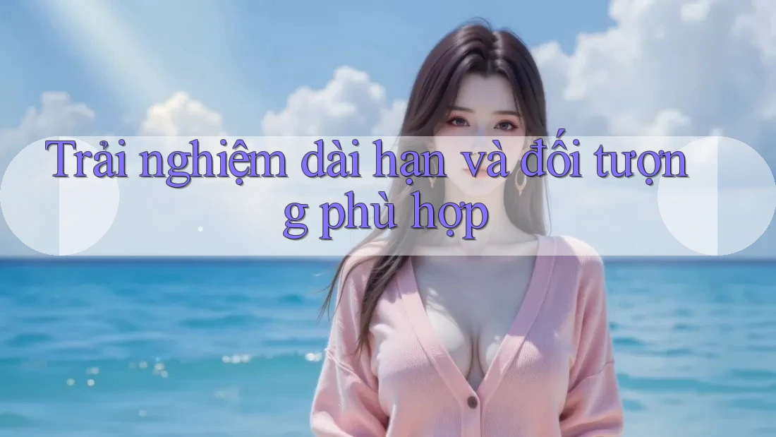 Trải nghiệm dài hạn và đối tượng phù hợp Trải nghiệm dài hạn và đối tượng phù hợp