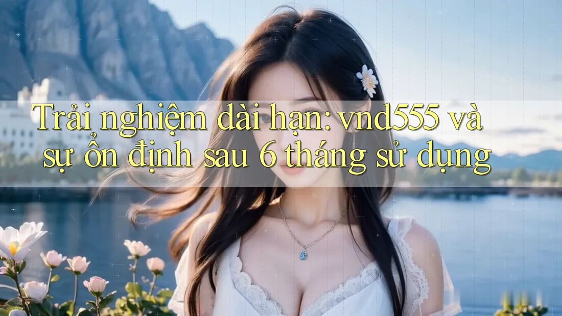 Trải nghiệm dài hạn: vnd555 và sự ổn định sau 6 tháng sử dụng