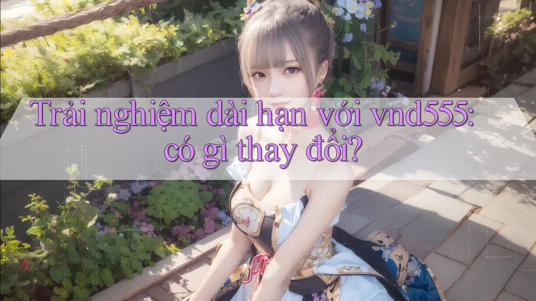 Trải nghiệm dài hạn với vnd555: có gì thay đổi? Trải nghiệm dài hạn với vnd555: có gì thay đổi?