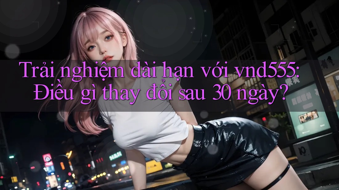 Trải nghiệm dài hạn với vnd555: Điều gì thay đổi sau 30 ngày?