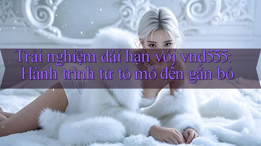 Trải nghiệm dài hạn với vnd555: Hành trình từ tò mò đến gắn bó