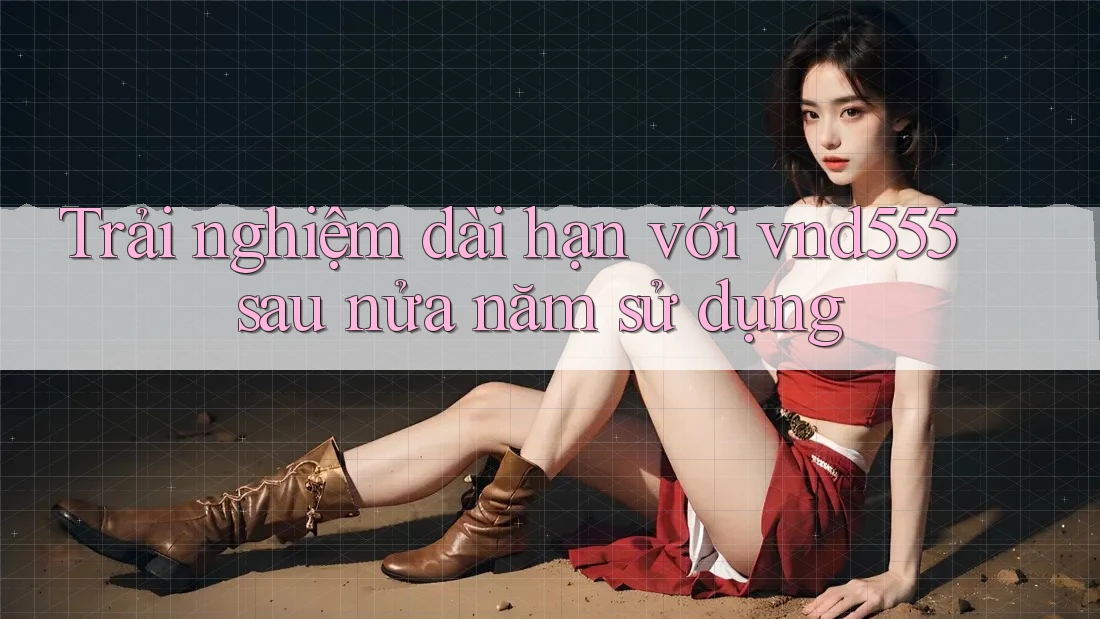 Trải nghiệm dài hạn với vnd555 sau nửa năm sử dụng Trải nghiệm dài hạn với vnd555 sau nửa năm sử dụng
