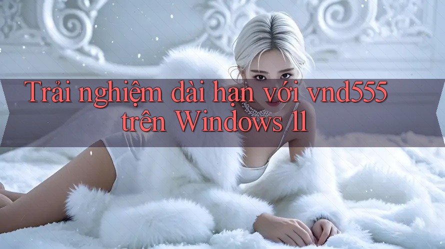 Trải nghiệm dài hạn với vnd555 trên Windows 11 Trải nghiệm dài hạn với vnd555 trên Windows 11
