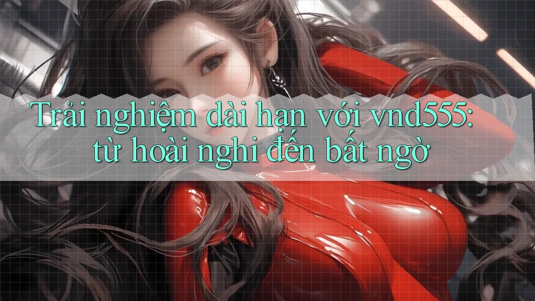 Trải nghiệm dài hạn với vnd555: từ hoài nghi đến bất ngờ Trải nghiệm dài hạn với vnd555: từ hoài nghi đến bất ngờ
