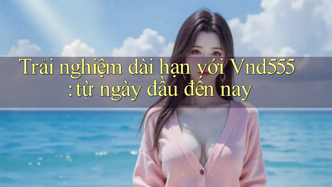 Trải nghiệm dài hạn với Vnd555: từ ngày đầu đến nay