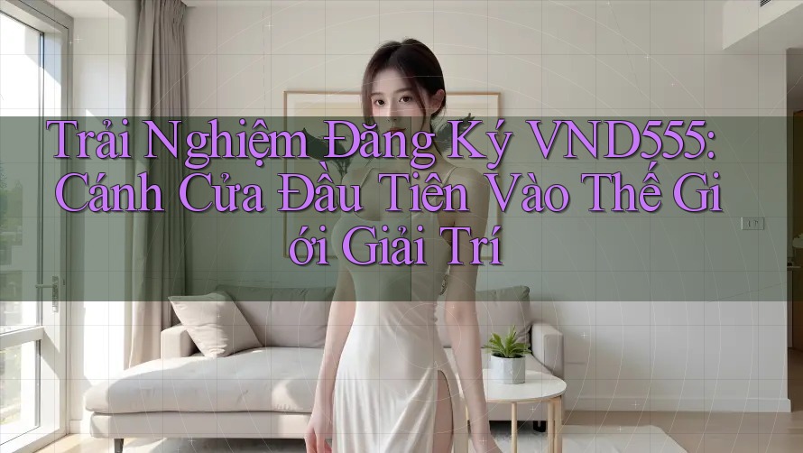 Trải Nghiệm Đăng Ký VND555: Cánh Cửa Đầu Tiên Vào Thế Giới Giải Trí Trải Nghiệm Đăng Ký VND555: Cánh Cửa Đầu Tiên Vào Thế Giới Giải Trí