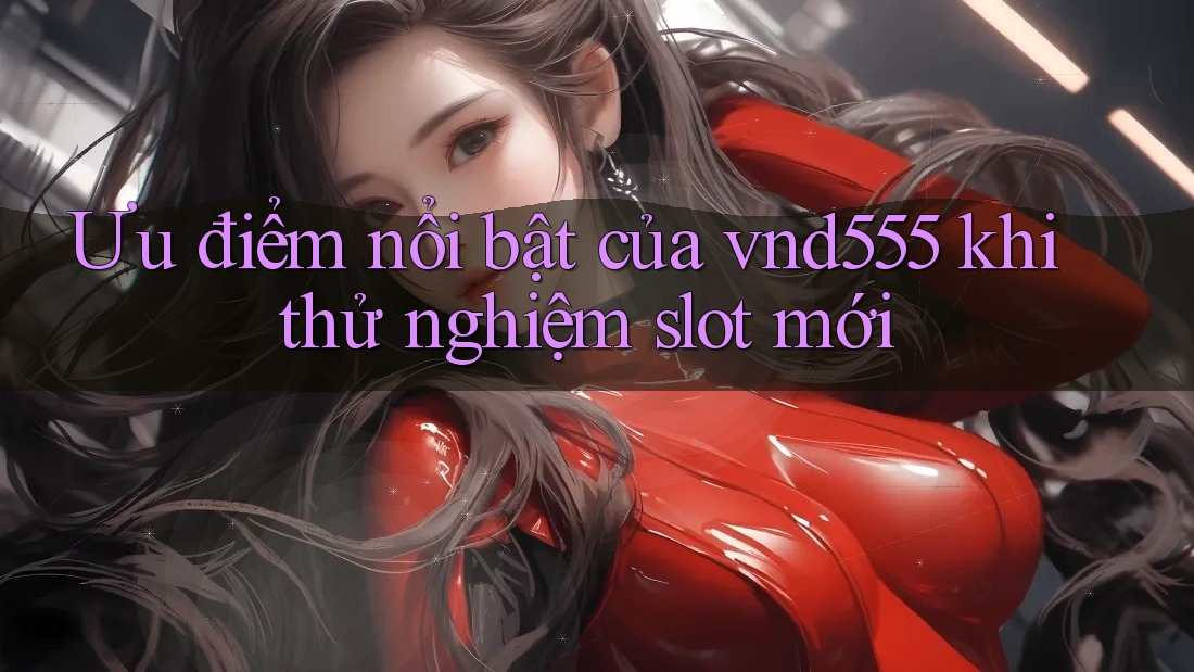 Ưu điểm nổi bật của vnd555 khi thử nghiệm slot mới