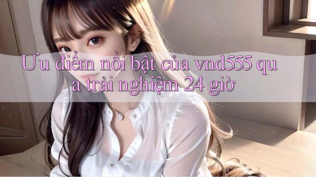 Ưu điểm nổi bật của vnd555 qua trải nghiệm 24 giờ