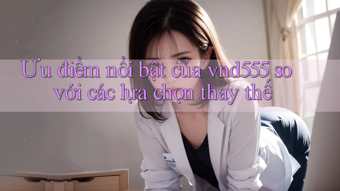 Ưu điểm nổi bật của vnd555 so với các lựa chọn thay thế