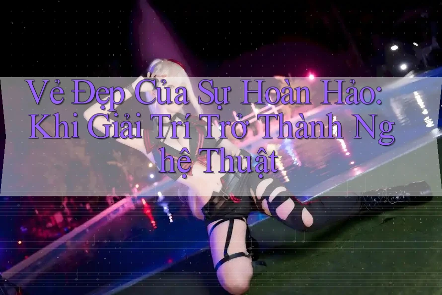 Vẻ Đẹp Của Sự Hoàn Hảo: Khi Giải Trí Trở Thành Nghệ Thuật Vẻ Đẹp Của Sự Hoàn Hảo: Khi Giải Trí Trở Thành Nghệ Thuật