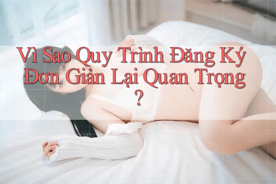Vì Sao Quy Trình Đăng Ký Đơn Giản Lại Quan Trọng?
