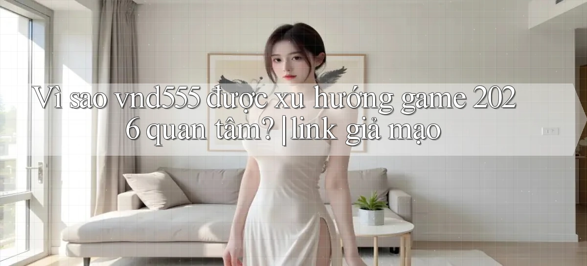 Vì sao vnd555 được xu hướng game 2026 quan tâm link giả mạo