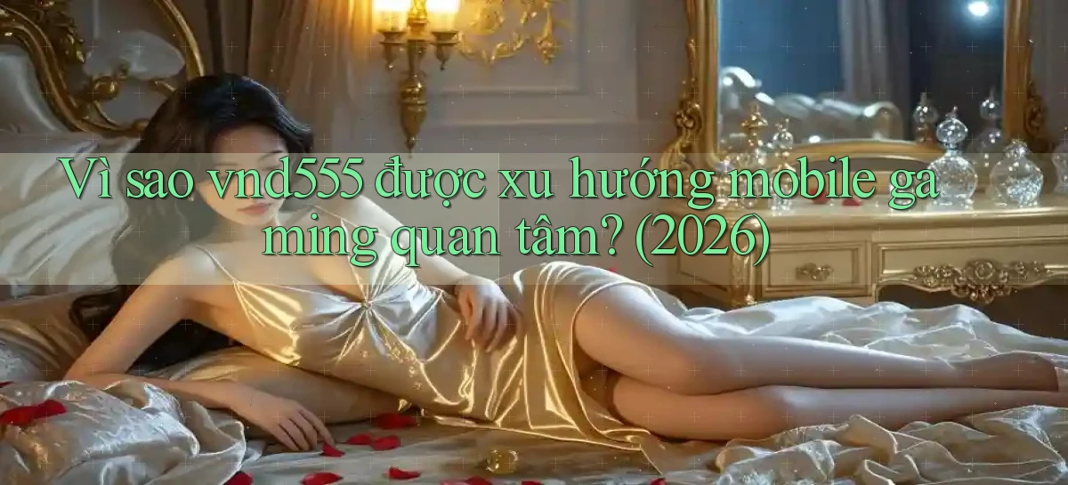 Vì sao vnd555 được xu hướng mobile gaming quan tâm (2026)