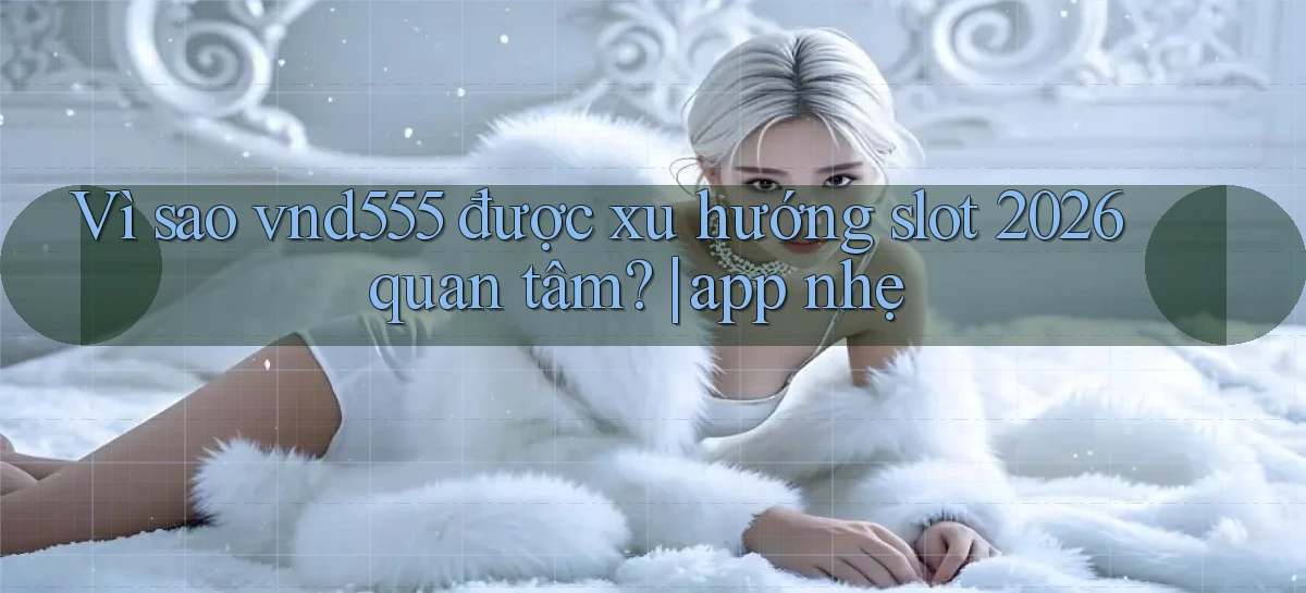 Vì sao vnd555 được xu hướng slot 2026 quan tâm app nhẹ