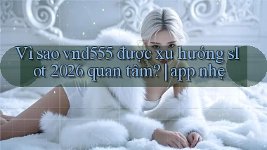 Vì sao vnd555 được xu hướng slot 2026 quan tâm app nhẹ