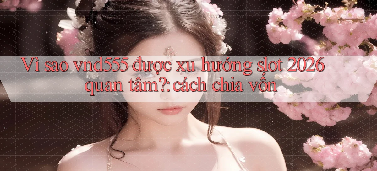 Vì sao vnd555 được xu hướng slot 2026 quan tâm cách chia vốn
