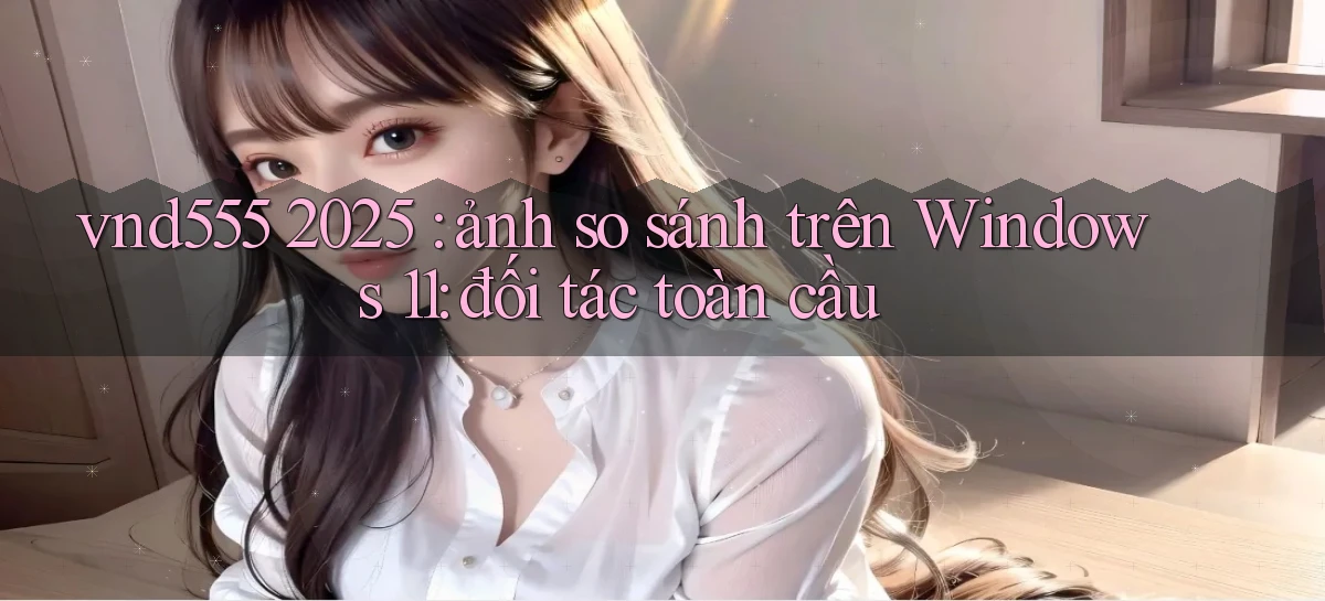 vnd555 2025 ảnh so sánh trên Windows 11 đối tác toàn cầu