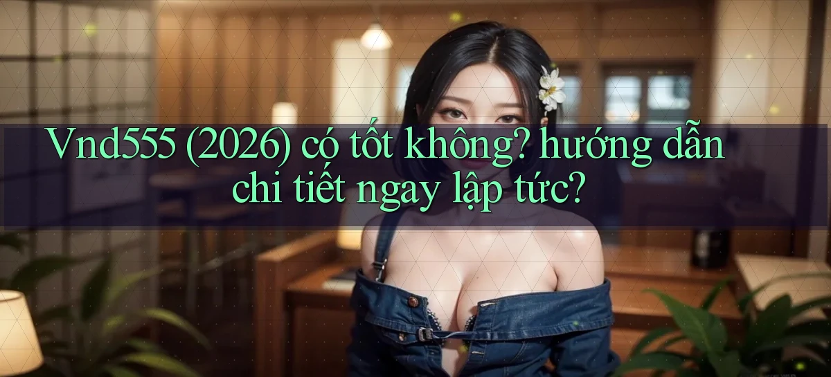 Vnd555 (2026) có tốt không hướng dẫn chi tiết ngay lập tức