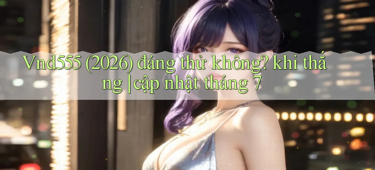 Vnd555 (2026) đáng thử không khi thắng cập nhật tháng 7
