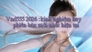 Vnd555 2026 kinh nghiệm hay phiên bản mới nhất hiện tại