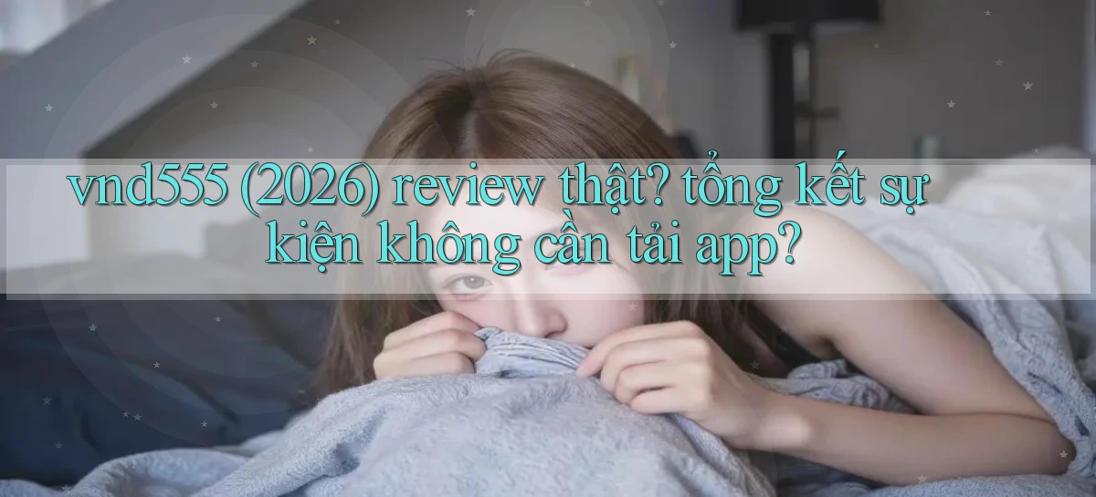 vnd555 (2026) review thật tổng kết sự kiện không cần tải app