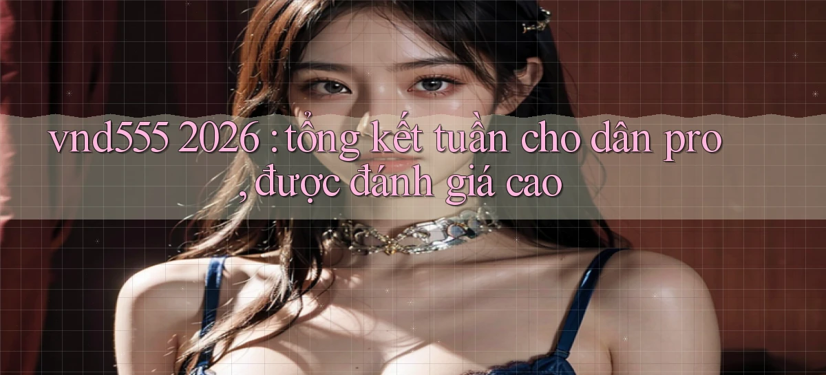 vnd555 2026 tổng kết tuần cho dân pro, được đánh giá cao