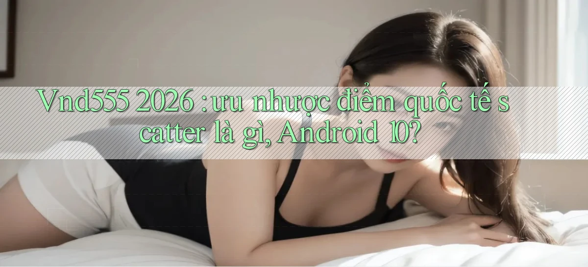 Vnd555 2026 ưu nhược điểm quốc tế scatter là gì, Android 10