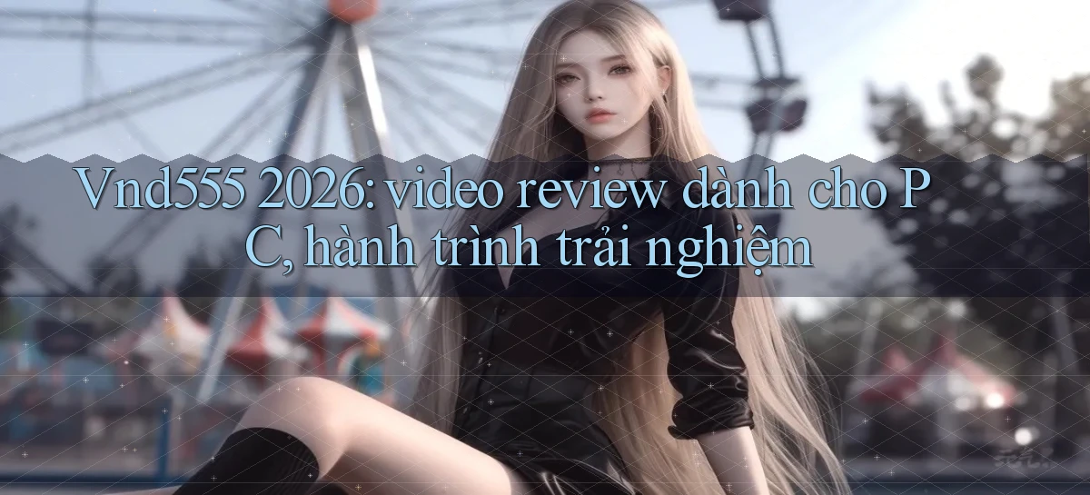 Vnd555 2026 video review dành cho PC, hành trình trải nghiệm