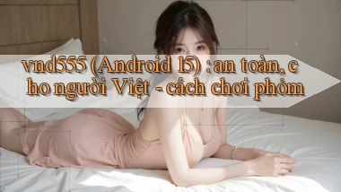 vnd555 (Android 15) an toàn, cho người Việt   cách chơi phỏm