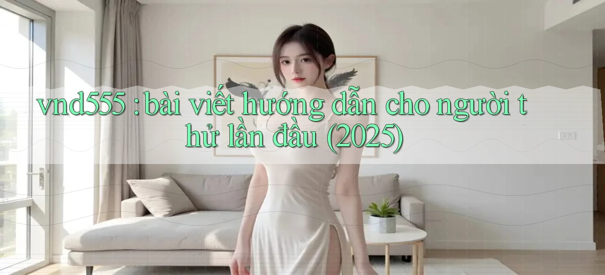 vnd555 bài viết hướng dẫn cho người thử lần đầu (2025)