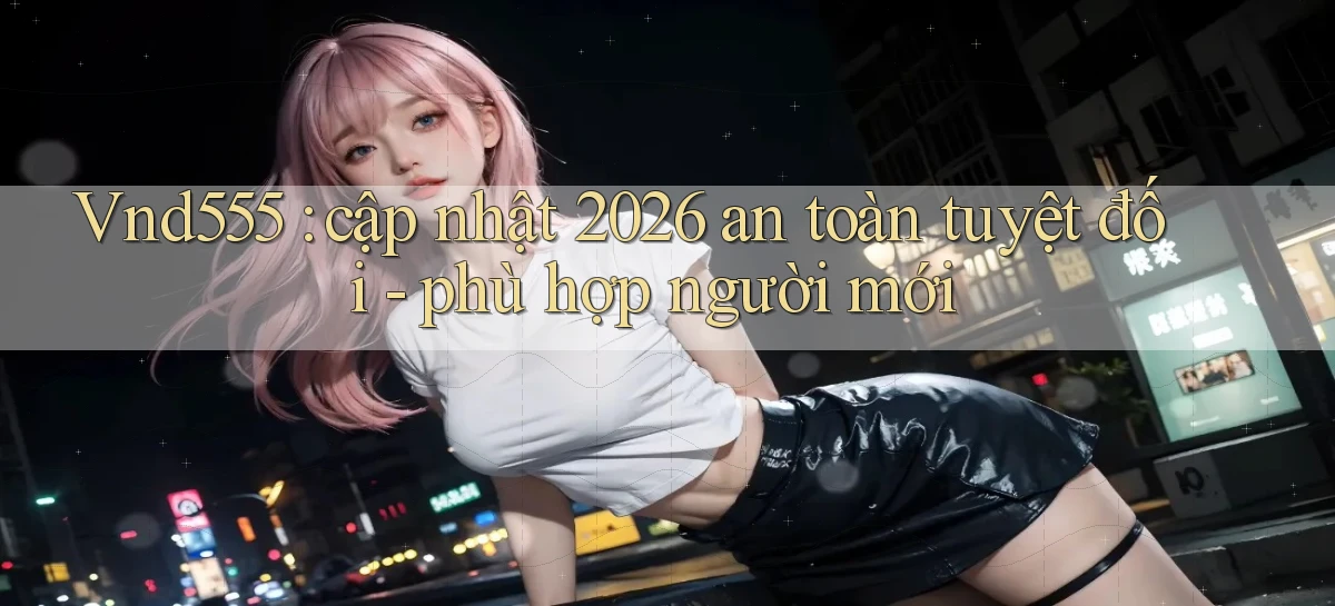 Vnd555 cập nhật 2026 an toàn tuyệt đối   phù hợp người mới