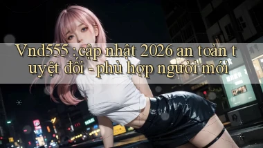 Vnd555 cập nhật 2026 an toàn tuyệt đối   phù hợp người mới