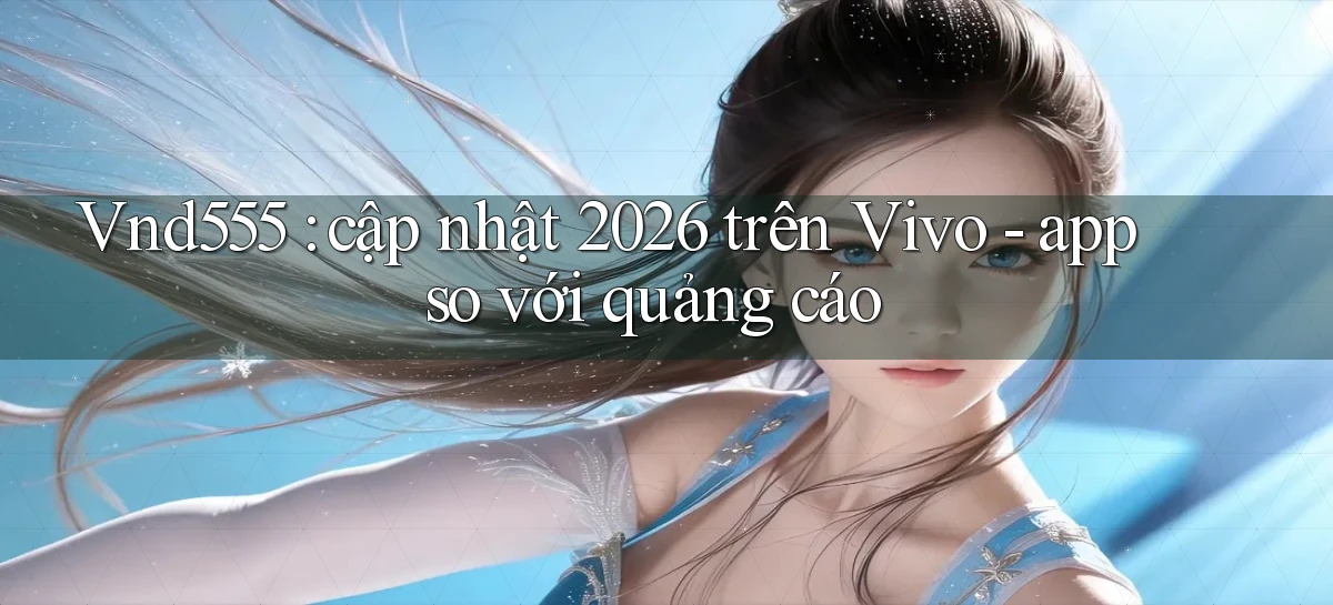 Vnd555 cập nhật 2026 trên Vivo   app so với quảng cáo